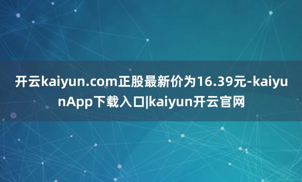 开云kaiyun.com正股最新价为16.39元-kaiyunApp下载入口|kaiyun开云官网