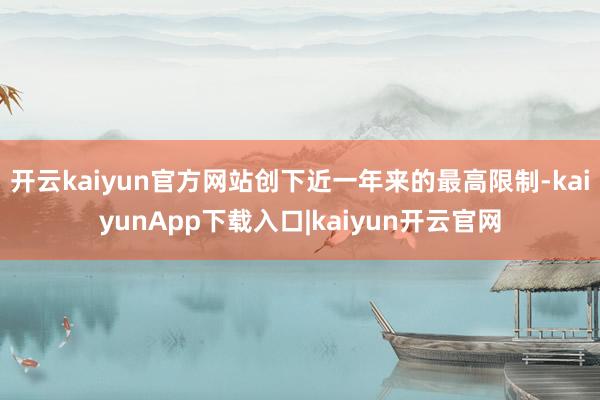 开云kaiyun官方网站创下近一年来的最高限制-kaiyunApp下载入口|kaiyun开云官网