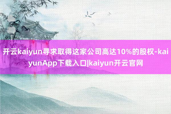 开云kaiyun寻求取得这家公司高达10%的股权-kaiyunApp下载入口|kaiyun开云官网
