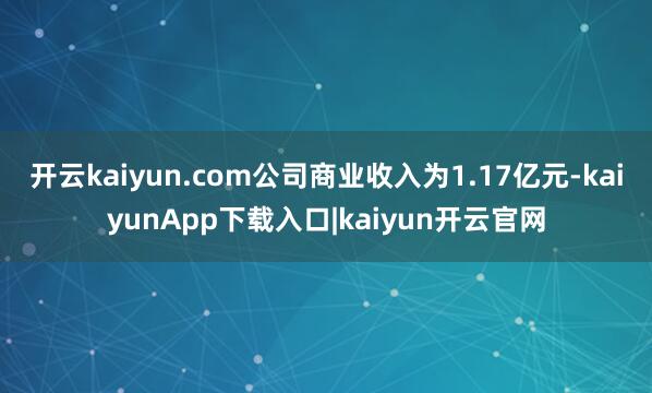 开云kaiyun.com公司商业收入为1.17亿元-kaiyunApp下载入口|kaiyun开云官网