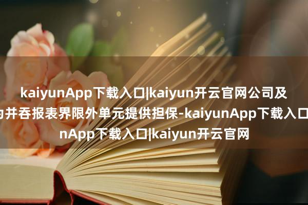 kaiyunApp下载入口|kaiyun开云官网公司及下属公司不存在为并吞报表界限外单元提供担保-kaiyunApp下载入口|kaiyun开云官网
