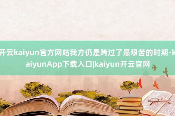 开云kaiyun官方网站我方仍是跨过了最艰苦的时期-kaiyunApp下载入口|kaiyun开云官网