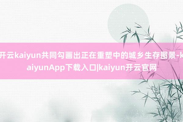 开云kaiyun共同勾画出正在重塑中的城乡生存图景-kaiyunApp下载入口|kaiyun开云官网