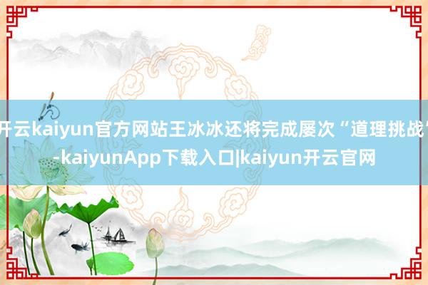 开云kaiyun官方网站王冰冰还将完成屡次“道理挑战”-kaiyunApp下载入口|kaiyun开云官网